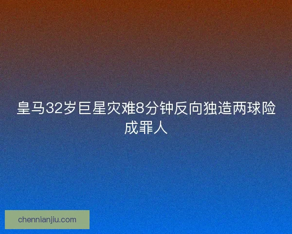 皇马32岁巨星灾难8分钟反向独造两球险成罪人 皇马32岁巨星灾难8分钟反向独造两球险成罪人