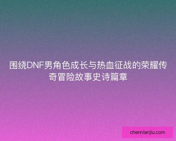 围绕DNF男角色成长与热血征战的荣耀传奇冒险故事史诗篇章