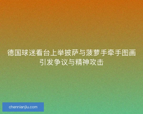 德国球迷看台上举披萨与菠萝手牵手图画引发争议与精神攻击