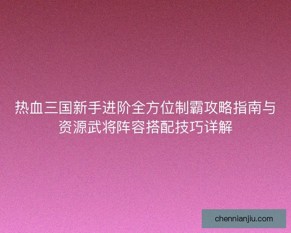 热血三国新手进阶全方位制霸攻略指南与资源武将阵容搭配技巧详解