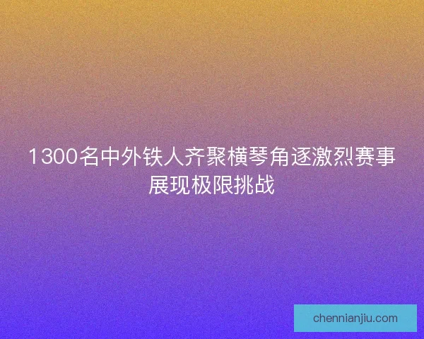 1300名中外铁人齐聚横琴角逐激烈赛事展现极限挑战
