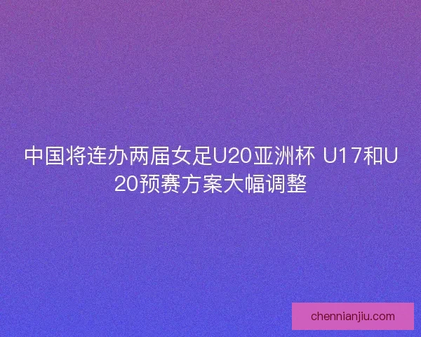 中国将连办两届女足U20亚洲杯 U17和U20预赛方案大幅调整
