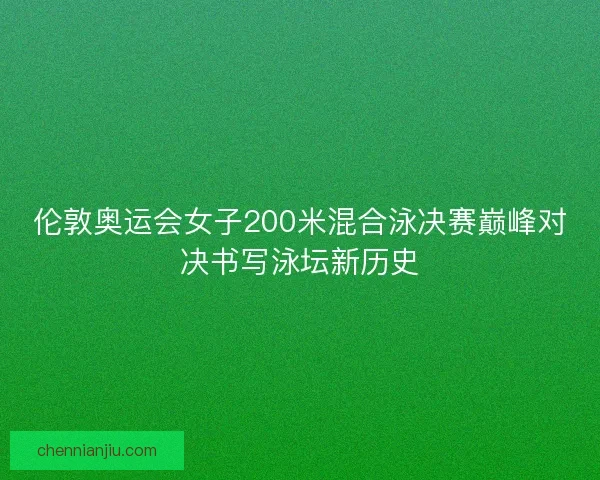 伦敦奥运会女子200米混合泳决赛巅峰对决书写泳坛新历史