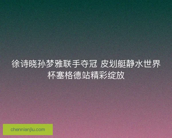 徐诗晓孙梦雅联手夺冠 皮划艇静水世界杯塞格德站精彩绽放 徐诗晓孙梦雅联手夺冠 皮划艇静水世界杯塞格德站精彩绽放