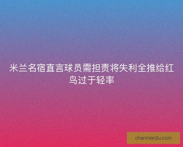 米兰名宿直言球员需担责将失利全推给红鸟过于轻率 米兰名宿直言球员需担责将失利全推给红鸟过于轻率