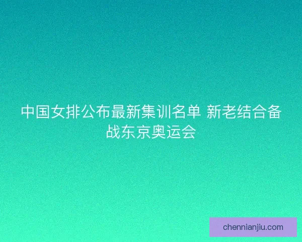 中国女排公布最新集训名单 新老结合备战东京奥运会