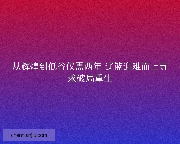 从辉煌到低谷仅需两年 辽篮迎难而上寻求破局重生 从辉煌到低谷仅需两年 辽篮迎难而上寻求破局重生