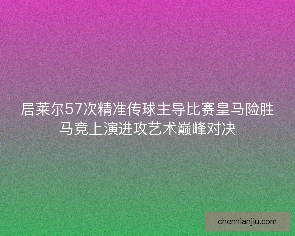 居莱尔57次精准传球主导比赛皇马险胜马竞上演进攻艺术巅峰对决