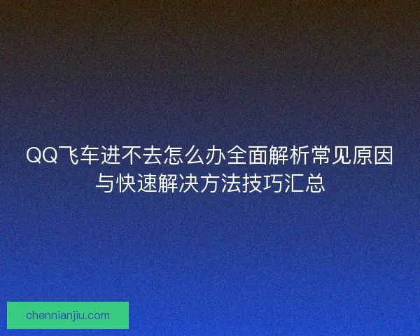 QQ飞车进不去怎么办全面解析常见原因与快速解决方法技巧汇总 QQ飞车进不去怎么办全面解析常见原因与快速解决方法技巧汇总