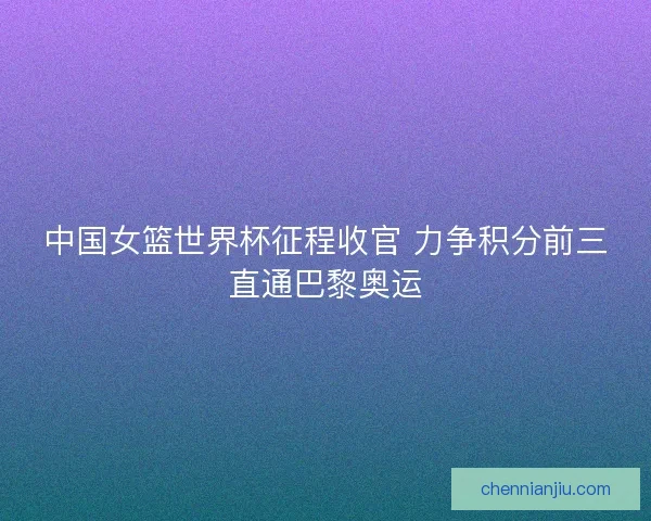 中国女篮世界杯征程收官 力争积分前三直通巴黎奥运