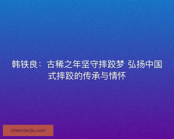 韩铁良：古稀之年坚守摔跤梦 弘扬中国式摔跤的传承与情怀