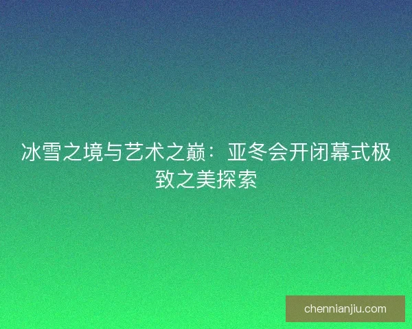 冰雪之境与艺术之巅:亚冬会开闭幕式极致之美探索 冰雪之境与艺术之巅:亚冬会开闭幕式极致之美探索