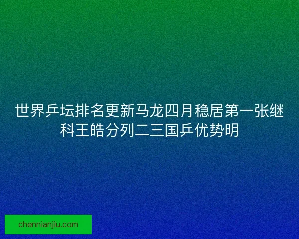 世界乒坛排名更新马龙四月稳居第一张继科王皓分列二三国乒优势明