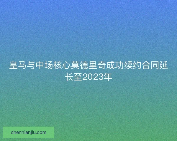皇马与中场核心莫德里奇成功续约合同延长至2023年
