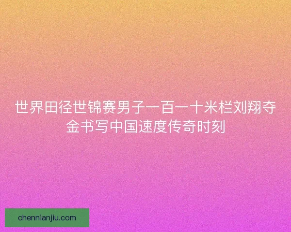 世界田径世锦赛男子一百一十米栏刘翔夺金书写中国速度传奇时刻