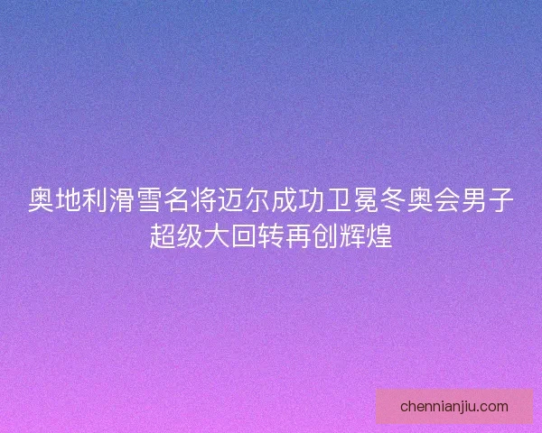 奥地利滑雪名将迈尔成功卫冕冬奥会男子超级大回转再创辉煌