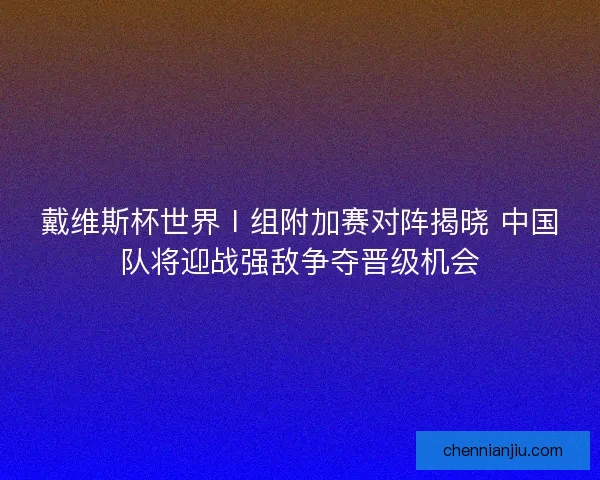 戴维斯杯世界Ⅰ组附加赛对阵揭晓 中国队将迎战强敌争夺晋级机会