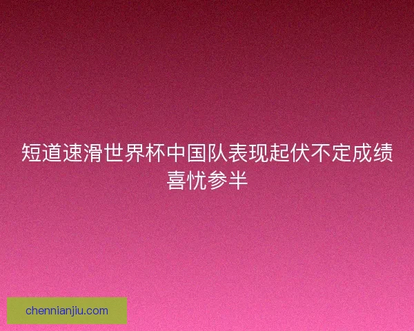 短道速滑世界杯中国队表现起伏不定成绩喜忧参半