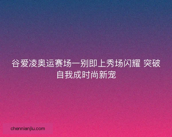 谷爱凌奥运赛场一别即上秀场闪耀 突破自我成时尚新宠