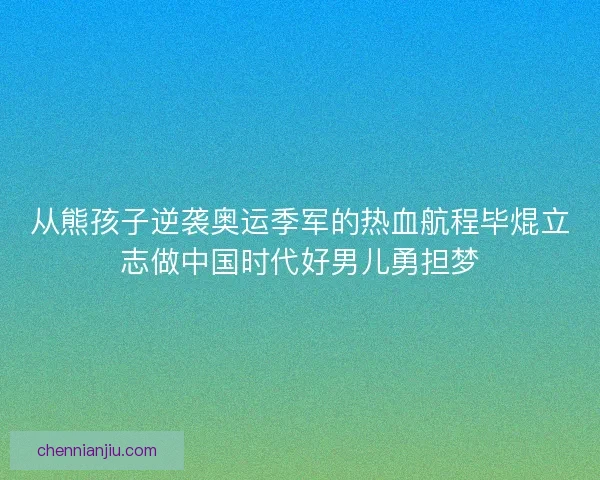 从熊孩子逆袭奥运季军的热血航程毕焜立志做中国时代好男儿勇担梦