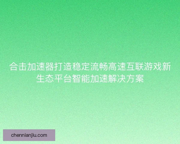 合击加速器打造稳定流畅高速互联游戏新生态平台智能加速解决方案