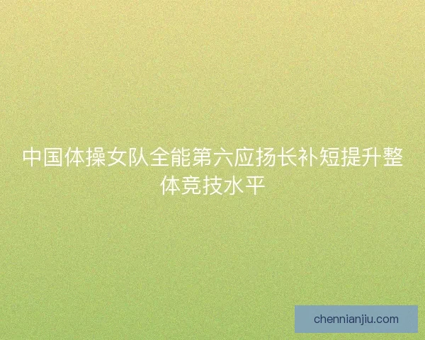 中国体操女队全能第六应扬长补短提升整体竞技水平 中国体操女队全能第六应扬长补短提升整体竞技水平