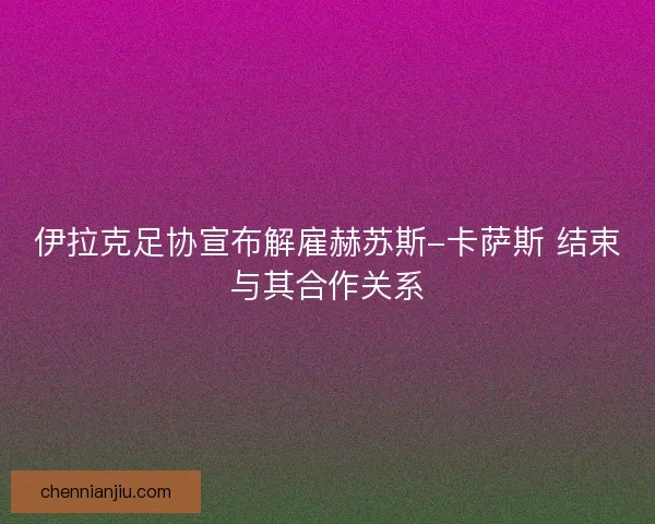 伊拉克足协宣布解雇赫苏斯-卡萨斯 结束与其合作关系 伊拉克足协宣布解雇赫苏斯-卡萨斯 结束与其合作关系
