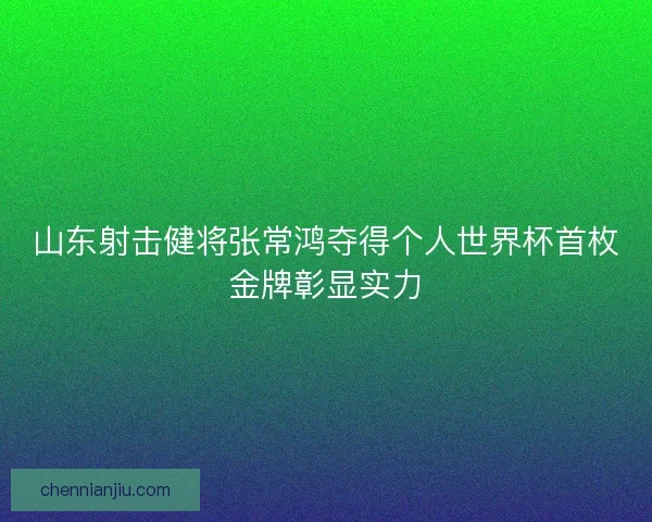 山东射击健将张常鸿夺得个人世界杯首枚金牌彰显实力 山东射击健将张常鸿夺得个人世界杯首枚金牌彰显实力